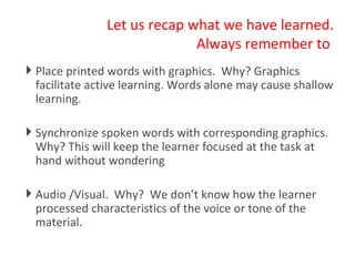 Let us recap what we have learned. Always remember to  Place printed words with graphics.  Why? Graphics facilitate active learning. Words alone may cause shallow learning. Synchronize spoken words with corresponding graphics. Why? This will keep the learner focused at the task at hand without wondering Audio /Visual.  Why?  We don’t know how the learner processed characteristics of the voice or tone of the material.  