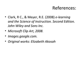 References: Clark, R C., & Meyer, R.E. (2008)  e-learning and the Science of Instruction. Second Edition. John Wiley and Sons Inc. Microsoft Clip Art, 2008. Images.google.com. Original works: Elizabeth Akosah 