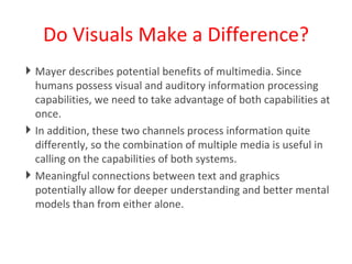Do Visuals Make a Difference? Mayer describes potential benefits of multimedia. Since humans possess visual and auditory information processing capabilities, we need to take advantage of both capabilities at once.  In addition, these two channels process information quite differently, so the combination of multiple media is useful in calling on the capabilities of both systems.  Meaningful connections between text and graphics potentially allow for deeper understanding and better mental models than from either alone. 