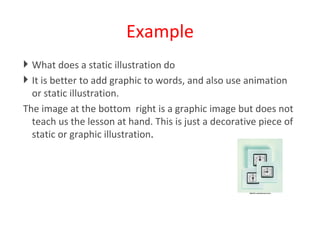 Example What does a static illustration do It is better to add graphic to words, and also use animation  or static illustration.  The image at the bottom  right is a graphic image but does not teach us the lesson at hand. This is just a decorative piece of static or graphic illustration . 