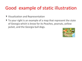 Good  example of static illustration Visualization and Representation To your right is an example of a map that represent the state of Georgia which is know for its Peaches, peanuts, yellow jacket, and the Georgia bull dogs.  