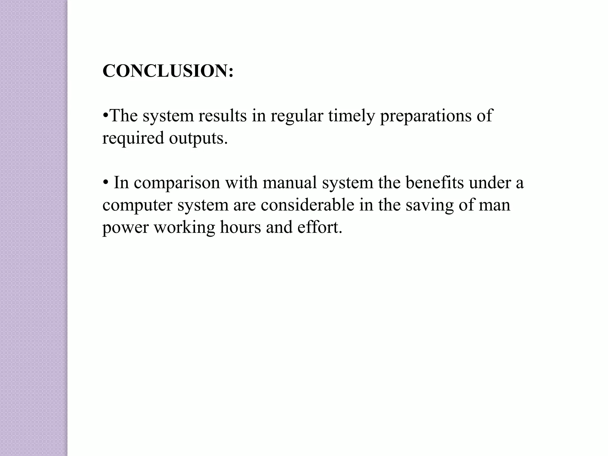 CONCLUSION:
•The system results in regular timely preparations of
required outputs.
• In comparison with manual system the benefits under a
computer system are considerable in the saving of man
power working hours and effort.
 