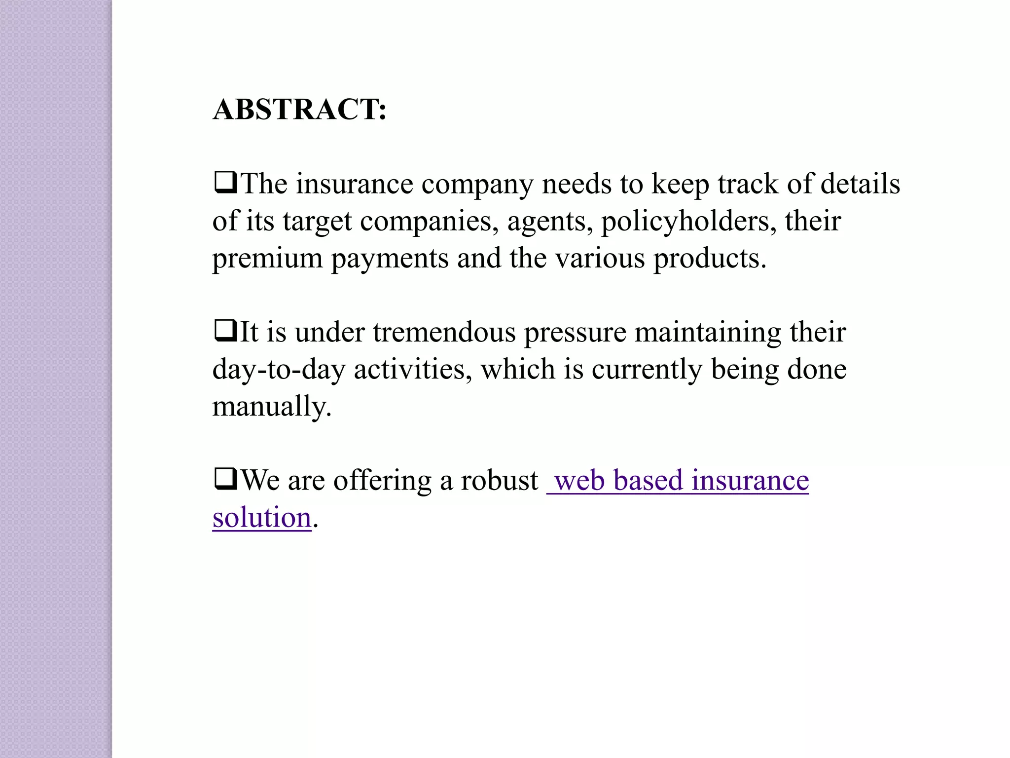 ABSTRACT:
The insurance company needs to keep track of details
of its target companies, agents, policyholders, their
premium payments and the various products.
It is under tremendous pressure maintaining their
day-to-day activities, which is currently being done
manually.
We are offering a robust web based insurance
solution.
 