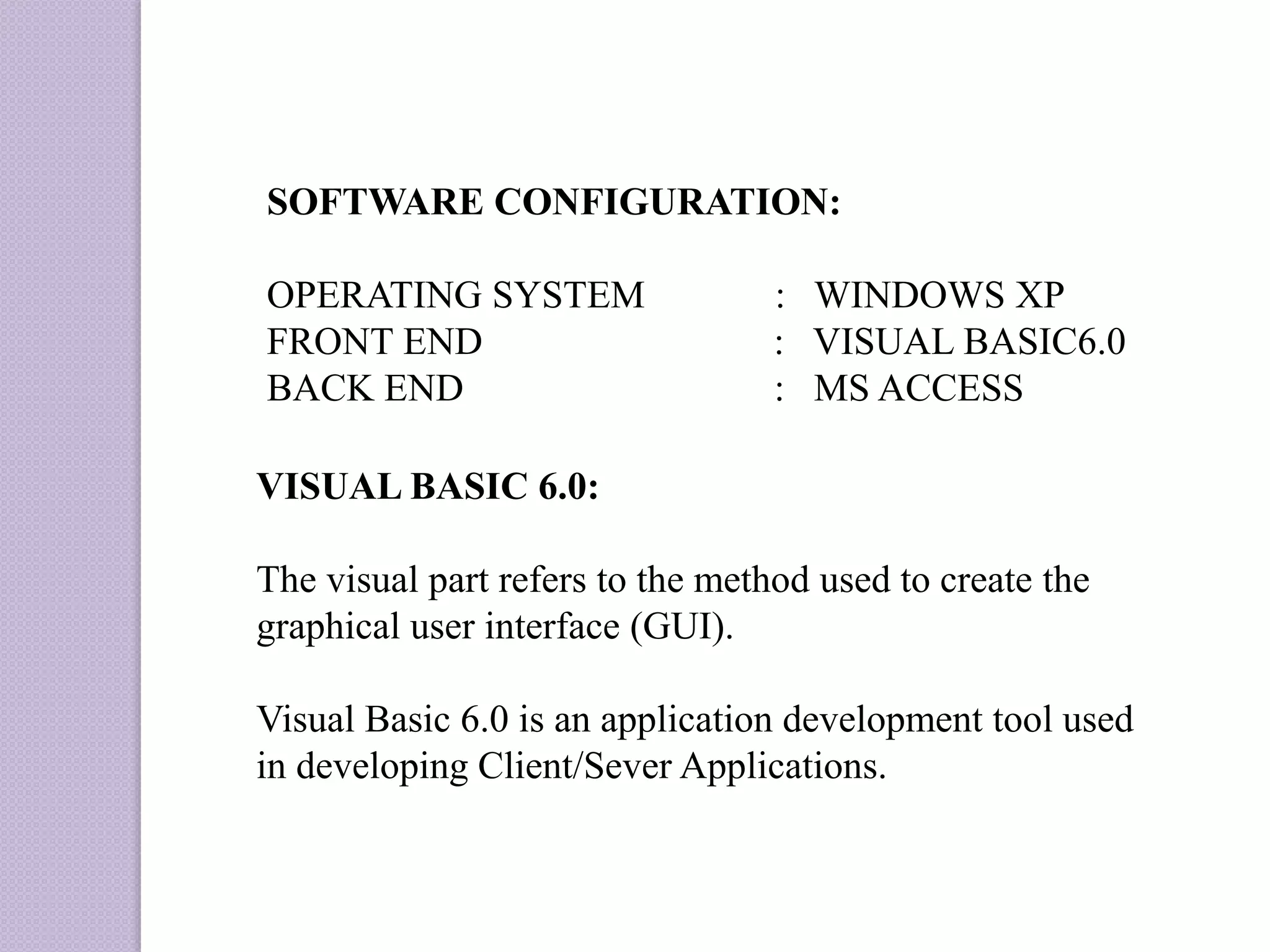 SOFTWARE CONFIGURATION:
OPERATING SYSTEM : WINDOWS XP
FRONT END : VISUAL BASIC6.0
BACK END : MS ACCESS
VISUAL BASIC 6.0:
The visual part refers to the method used to create the
graphical user interface (GUI).
Visual Basic 6.0 is an application development tool used
in developing Client/Sever Applications.
 