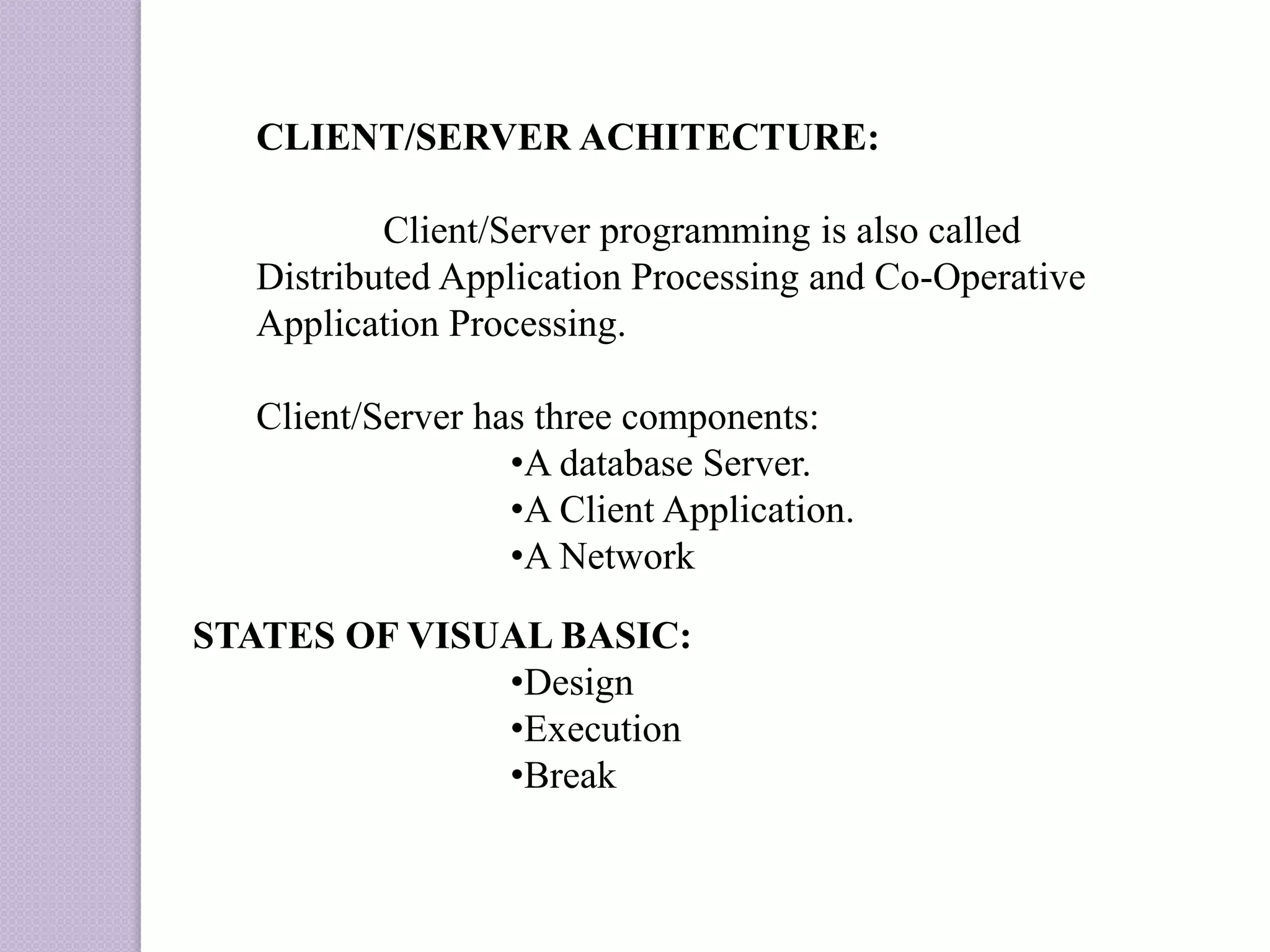 CLIENT/SERVER ACHITECTURE:
Client/Server programming is also called
Distributed Application Processing and Co-Operative
Application Processing.
Client/Server has three components:
•A database Server.
•A Client Application.
•A Network
STATES OF VISUAL BASIC:
•Design
•Execution
•Break
 