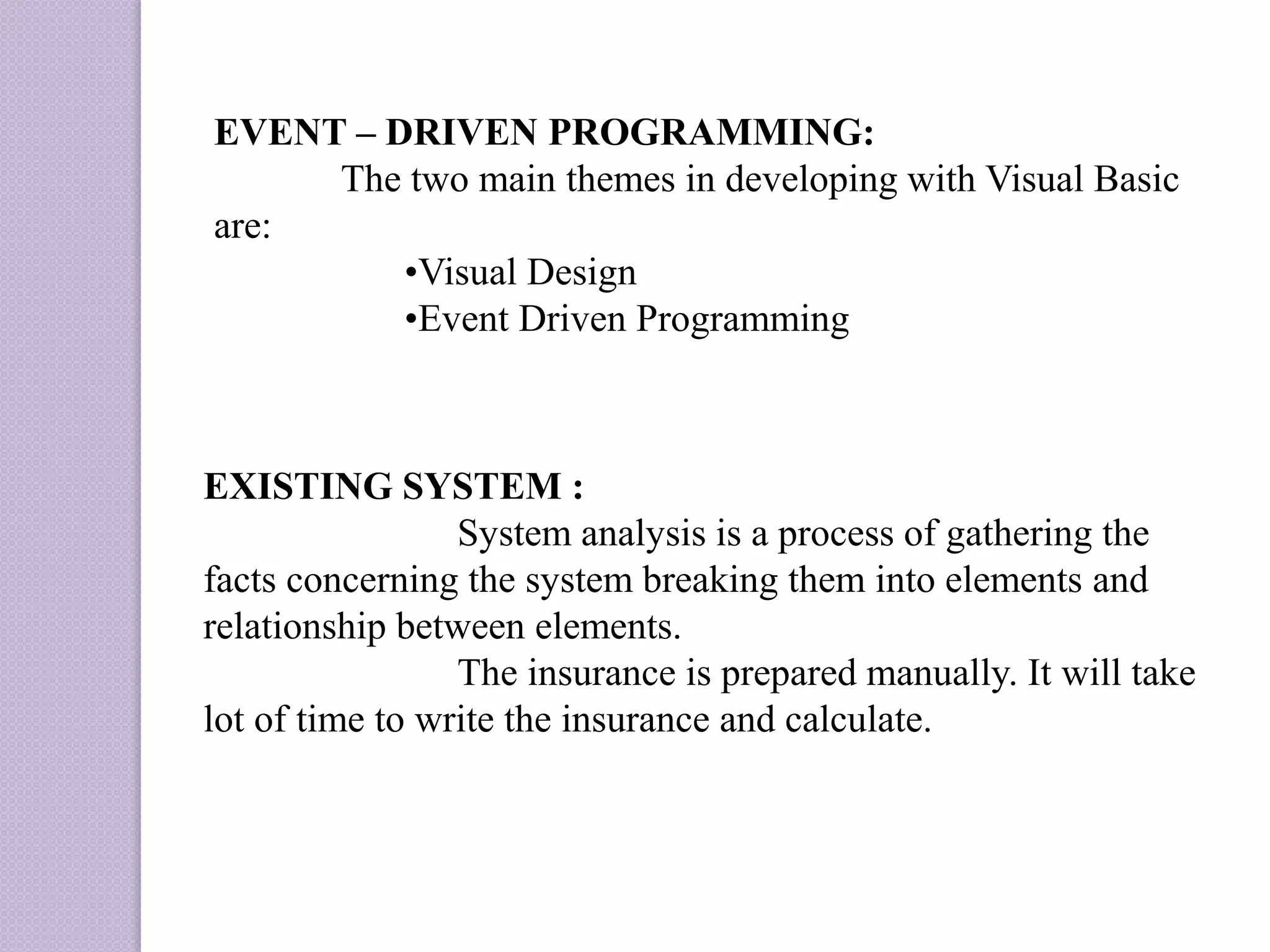 EVENT – DRIVEN PROGRAMMING:
The two main themes in developing with Visual Basic
are:
•Visual Design
•Event Driven Programming
EXISTING SYSTEM :
System analysis is a process of gathering the
facts concerning the system breaking them into elements and
relationship between elements.
The insurance is prepared manually. It will take
lot of time to write the insurance and calculate.
 