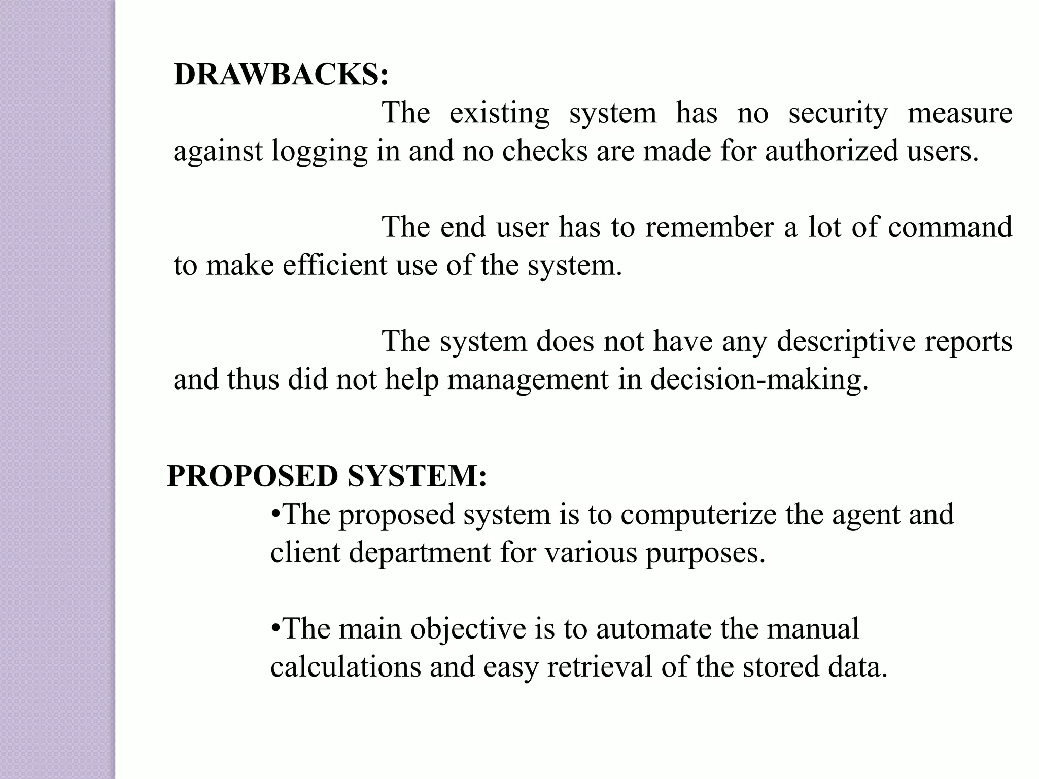 DRAWBACKS:
The existing system has no security measure
against logging in and no checks are made for authorized users.
The end user has to remember a lot of command
to make efficient use of the system.
The system does not have any descriptive reports
and thus did not help management in decision-making.
PROPOSED SYSTEM:
•The proposed system is to computerize the agent and
client department for various purposes.
•The main objective is to automate the manual
calculations and easy retrieval of the stored data.
 
