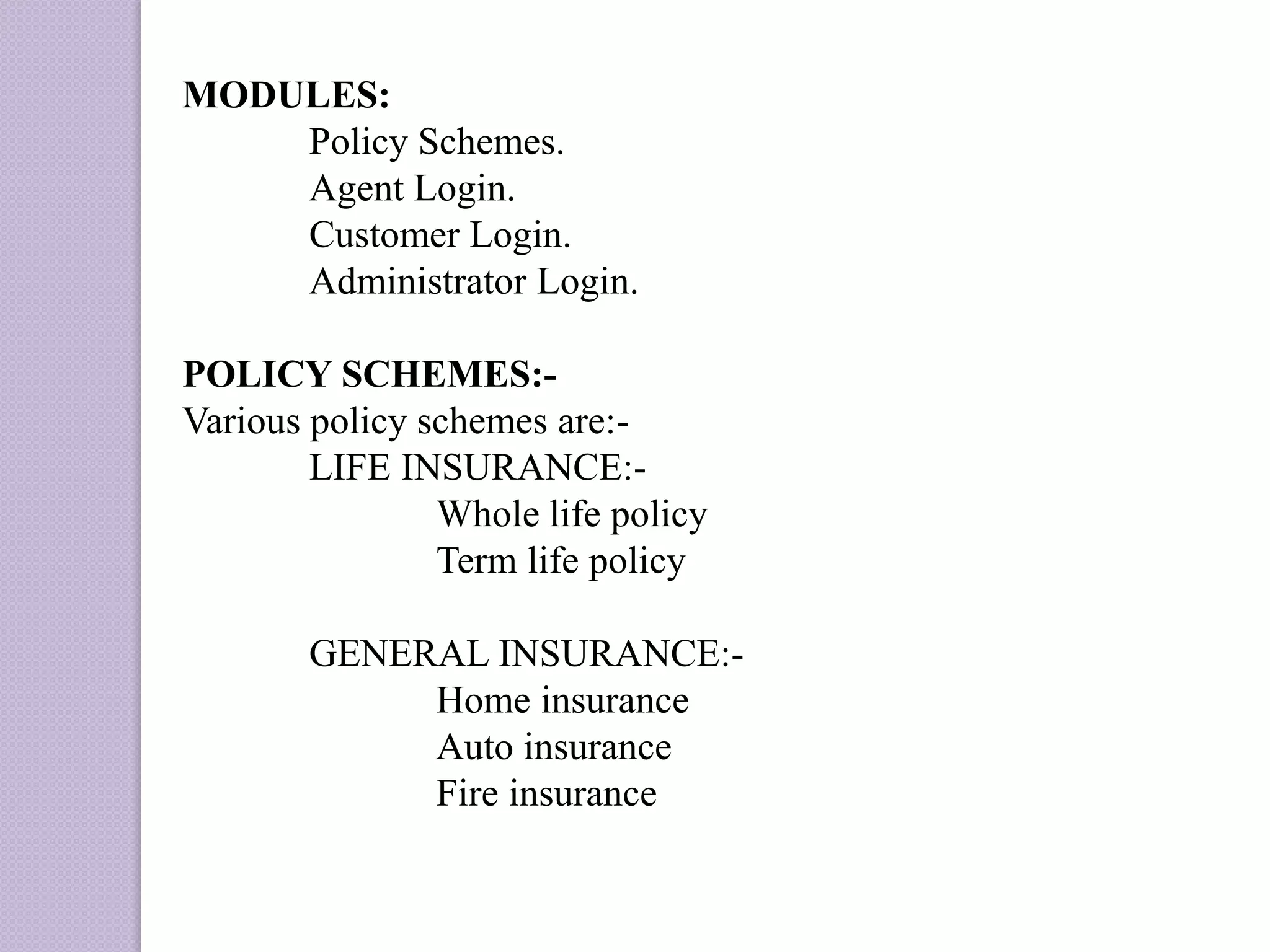 MODULES:
Policy Schemes.
Agent Login.
Customer Login.
Administrator Login.
POLICY SCHEMES:-
Various policy schemes are:-
LIFE INSURANCE:-
Whole life policy
Term life policy
GENERAL INSURANCE:-
Home insurance
Auto insurance
Fire insurance
 
