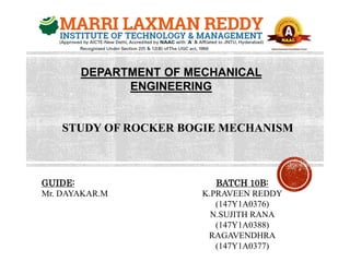 DEPARTMENT OF MECHANICAL
ENGINEERING
STUDY OF ROCKER BOGIE MECHANISM
GUIDE:
Mr. DAYAKAR.M
BATCH 10B:
K.PRAVEEN REDDY
(147Y1A0376)
N.SUJITH RANA
(147Y1A0388)
RAGAVENDHRA
(147Y1A0377)
 