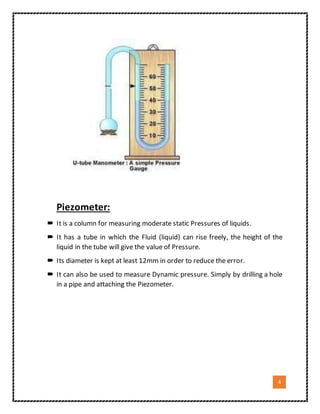 4
Piezometer:
 It is a column for measuring moderate static Pressures of liquids.
 It has a tube in which the Fluid (liquid) can rise freely, the height of the
liquid in the tube will give the value of Pressure.
 Its diameter is kept at least 12mm in order to reduce the error.
 It can also be used to measure Dynamic pressure. Simply by drilling a hole
in a pipe and attaching the Piezometer.
 