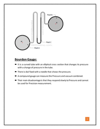 6
Bourdon Gauge:
 It is a curved tube with an elliptical cross section that changes its pressure
with a change of pressure in the tube.
 There is dial fixed with a needle that shows the pressure.
 A compound gauge can measure the Pressure and vacuum combined.
 Their main disadvantageis that they respond slowly to Pressure and cannot
be used for Precision measurement.
 