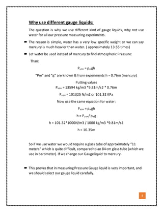 8
Why use different gauge liquids:
The question is why we use different kind of gauge liquids, why not use
water for all our pressure measuring experiments.
 The reason is simple, water has a very low specific weight or we can say
mercury is much heavier than water. ( approximately 13.55 times)
 Let water be used instead of mercury to find atmospheric Pressure:
Than:
Patm = ρmgh
“Ρm” and “g” are known & from experiments h = 0.76m (mercury)
Putting values
Patm = 13594 kg/m3 *9.81m/s2 * 0.76m
Patm = 101325 N/m2 or 101.32 KPa
Now use the same equation for water:
Patm = ρwgh
h = Patm/ ρwg
h = 101.32*1000N/m3 / 1000 kg/m3 *9.81m/s2
h = 10.35m
So if we usewater we would require a glass tube of approximately “11
meters” which is quite difficult, compared to an 84 cm glass tube (which we
use in barometer). If wechange our Gaugeliquid to mercury.
 This proves that in measuring PressureGaugeliquid is very important, and
we should select our gauge liquid carefully.
 