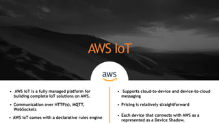 AWS IoT
• AWS IoT is a fully managed platform for
building complete IoT solutions on AWS.
• Communication over HTTP(s), MQTT,
WebSockets
• Supports cloud-to-device and device-to-cloud
messaging
• Pricing is relatively straightforward
• Each device that connects with AWS as a
represented as a Device Shadow.
• AWS IoT comes with a declarative rules engine
 
