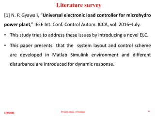 [1] N. P. Gyawali, “Universal electronic load controller for microhydro
power plant,” IEEE Int. Conf. Control Autom. ICCA, vol. 2016–July.
• This study tries to address these issues by introducing a novel ELC.
• This paper presents that the system layout and control scheme
are developed in Matlab Simulink environment and different
disturbance are introduced for dynamic response.
Literature survey
7/8/2023
4
Project phase -1 Seminar
 