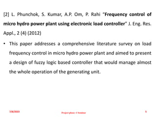 [2] L. Phunchok, S. Kumar, A.P. Om, P. Rahi “Frequency control of
micro hydro power plant using electronic load controller” J. Eng. Res.
Appl., 2 (4) (2012)
• This paper addresses a comprehensive literature survey on load
frequency control in micro hydro power plant and aimed to present
a design of fuzzy logic based controller that would manage almost
the whole operation of the generating unit.
7/8/2023 5
Project phase -1 Seminar
 