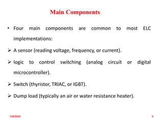• Four main components are common to most ELC
implementations:
 A sensor (reading voltage, frequency, or current).
 logic to control switching (analog circuit or digital
microcontroller).
 Switch (thyristor, TRIAC, or IGBT).
 Dump load (typically an air or water resistance heater).
7/8/2023 9
Main Components
 