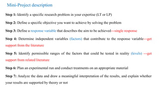 Mini-Project description
Step 1: Identify a specific research problem in your expertise (LT or LP)
Step 2: Define a specific objective you want to achieve by solving the problem
Step 3: Define a response variable that describes the aim to be achieved---single response
Step 4: Determine independent variables (factors) that contribute to the response variable---get
support from the literature
Step 5: Identify permissible ranges of the factors that could be tested in reality (levels) ---get
support from related literature
Step 6: Plan an experimental run and conduct treatments on an appropriate material
Step 7: Analyze the data and draw a meaningful interpretation of the results, and explain whether
your results are supported by theory or not
 
