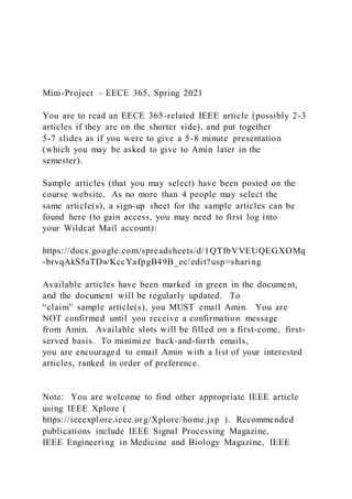 Mini-Project – EECE 365, Spring 2021
You are to read an EECE 365-related IEEE article (possibly 2-3
articles if they are on the shorter side), and put together
5-7 slides as if you were to give a 5-8 minute presentation
(which you may be asked to give to Amin later in the
semester).
Sample articles (that you may select) have been posted on the
course website. As no more than 4 people may select the
same article(s), a sign-up sheet for the sample articles can be
found here (to gain access, you may need to first log into
your Wildcat Mail account):
https://docs.google.com/spreadsheets/d/1QTIbVVEUQEGXOMq
-brvqAkS5aTDwKccYafpgB49B_ec/edit?usp=sharing
Available articles have been marked in green in the document,
and the document will be regularly updated. To
“claim” sample article(s), you MUST email Amin. You are
NOT confirmed until you receive a confirmation message
from Amin. Available slots will be filled on a first-come, first-
served basis. To minimize back-and-forth emails,
you are encouraged to email Amin with a list of your interested
articles, ranked in order of preference.
Note: You are welcome to find other appropriate IEEE article
using IEEE Xplore (
https://ieeexplore.ieee.org/Xplore/home.jsp ). Recommended
publications include IEEE Signal Processing Magazine,
IEEE Engineering in Medicine and Biology Magazine, IEEE
 