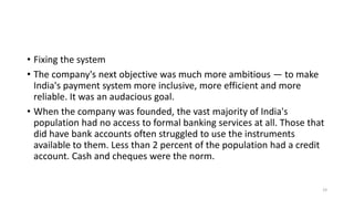 • Fixing the system
• The company's next objective was much more ambitious — to make
India's payment system more inclusive...