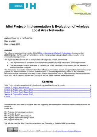 Mini Project- Implementation & Evaluation of wireless
                    Local Area Networks

Author: University of Hertfordshire
Date created:
Date revised: 2009


Abstract
The following resources come from the 2009/10 BSc in Computer and Network Technologies (course number
2ELE0072) from the University of Hertfordshire. All the mini projects are designed as level two modules of the
undergraduate programmes.
The objectives of this module are to Demonstrate within a private network environment:
     •     The implementation of a wireless local are networks (WLANs) topology with diverse physical parameters
     •  The real-time performance evaluation of the individual WLAN transmission characteristics in the presence of
        standard transport protocols.
This mini-project involves the implementation of an “infrastructure” wireless network, the generation and transmission of
packets and the measurement of network performance for TCP transport protocols by means of the “Wireshark”
benchmarking tool. Parameters most likely to affect network performance such as the transmission medium’s signal-to-
noise ratio, the propagating signal’s latency and jitter and the packet loss rate will be determined.



                                                                          Contents
Mini Project- Implementation & Evaluation of wireless Local Area Networks..................................................1
Section 1. Project Specification............................................................................................................................2
Section 2. Project Day 1 Tasks Brief....................................................................................................................4
Section 3. Project Day 2 Tasks Brief....................................................................................................................5
Section 4. Preparation Session Brief.....................................................................................................................6
Credits...................................................................................................................................................................7



In addition to the resources found below there are supporting documents which should be used in combination with this
resource.
Please see:

Mini Projects - Introductory presentation.
Mini Projects - E-Log.
Mini Projects - Staff & Student Guide.
Mini Projects - Standard Grading Criteria.
Mini Projects - Reflection.

You will also need the ‘Mini Project Implementation and Evaluation of Wireless LANs’ presentation.



                            © University of Hertfordshire 2009 This work is licensed under a Creative Commons Attribution 2.0 License.
 