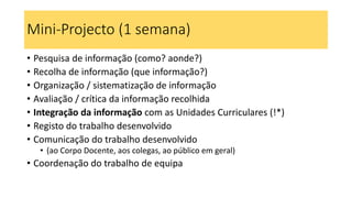 Mini-Projecto (1 semana)
• Pesquisa de informação (como? aonde?)
• Recolha de informação (que informação?)
• Organização / sistematização de informação
• Avaliação / crítica da informação recolhida
• Integração da informação com as Unidades Curriculares (!*)
• Registo do trabalho desenvolvido
• Comunicação do trabalho desenvolvido
• (ao Corpo Docente, aos colegas, ao público em geral)
• Coordenação do trabalho de equipa
 
