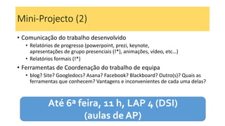 Mini-Projecto (2)
• Comunicação do trabalho desenvolvido
• Relatórios de progresso (powerpoint, prezi, keynote,
apresentações de grupo presenciais (!*), animações, vídeo, etc…)
• Relatórios formais (!*)
• Ferramentas de Coordenação do trabalho de equipa
• blog? Site? Googledocs? Asana? Facebook? Blackboard? Outro(s)? Quais as
ferramentas que conhecem? Vantagens e inconvenientes de cada uma delas?
Até 6ª feira, 11 h, LAP 4 (DSI)
(aulas de AP)
 
