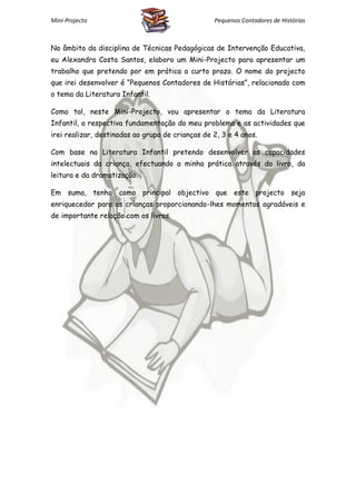 Mini-Projecto                                     Pequenos Contadores de Histórias



No âmbito da disciplina de Técnicas Pedagógicas de Intervenção Educativa,
eu Alexandra Costa Santos, elaboro um Mini-Projecto para apresentar um
trabalho que pretendo por em prática a curto prazo. O nome do projecto
que irei desenvolver é “Pequenos Contadores de Histórias”, relacionado com
o tema da Literatura Infantil.

Como tal, neste Mini-Projecto, vou apresentar o tema da Literatura
Infantil, a respectiva fundamentação do meu problema e as actividades que
irei realizar, destinadas ao grupo de crianças de 2, 3 e 4 anos.

Com base na Literatura Infantil pretendo desenvolver as capacidades
intelectuais da criança, efectuando a minha prática através do livro, da
leitura e da dramatização.

Em suma, tenho como principal objectivo que este projecto seja
enriquecedor para as crianças proporcionando-lhes momentos agradáveis e
de importante relação com os livros.
 