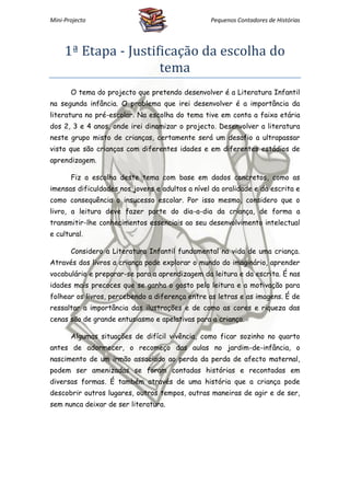 Mini-Projecto                                    Pequenos Contadores de Histórias




     1ª Etapa - Justificação da escolha do
                      tema
       O tema do projecto que pretendo desenvolver é a Literatura Infantil
na segunda infância. O problema que irei desenvolver é a importância da
literatura no pré-escolar. Na escolha do tema tive em conta a faixa etária
dos 2, 3 e 4 anos, onde irei dinamizar o projecto. Desenvolver a literatura
neste grupo misto de crianças, certamente será um desafio a ultrapassar
visto que são crianças com diferentes idades e em diferentes estádios de
aprendizagem.

       Fiz a escolha deste tema com base em dados concretos, como as
imensas dificuldades nos jovens e adultos a nível da oralidade e da escrita e
como consequência o insucesso escolar. Por isso mesmo, considero que o
livro, a leitura deve fazer parte do dia-a-dia da criança, de forma a
transmitir-lhe conhecimentos essenciais ao seu desenvolvimento intelectual
e cultural.

       Considero a Literatura Infantil fundamental na vida de uma criança.
Através dos livros a criança pode explorar o mundo do imaginário, aprender
vocabulário e preparar-se para a aprendizagem da leitura e da escrita. É nas
idades mais precoces que se ganha o gosto pela leitura e a motivação para
folhear os livros, percebendo a diferença entre as letras e as imagens. É de
ressaltar a importância das ilustrações e de como as cores e riqueza das
cenas são de grande entusiasmo e apelativas para a criança.

       Algumas situações de difícil vivência, como ficar sozinho no quarto
antes de adormecer, o recomeço das aulas no jardim-de-infância, o
nascimento de um irmão associado ao perda da perda de afecto maternal,
podem ser amenizadas se foram contadas histórias e recontadas em
diversas formas. É também através de uma história que a criança pode
descobrir outros lugares, outros tempos, outras maneiras de agir e de ser,
sem nunca deixar de ser literatura.
 