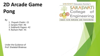 2D Arcade Game
Pong
By:
1. Prayash Chettri -15
2. Sanjeev Patil -46
3. Siddharth Pagare -42
4. Resham Patil -45
Under the Guidance of
Prof. Shatabdi Bhalerao
 