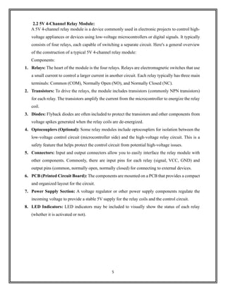 5
2.2 5V 4-Channel Relay Module:
A 5V 4-channel relay module is a device commonly used in electronic projects to control high-
voltage appliances or devices using low-voltage microcontrollers or digital signals. It typically
consists of four relays, each capable of switching a separate circuit. Here's a general overview
of the construction of a typical 5V 4-channel relay module:
Components:
1. Relays: The heart of the module is the four relays. Relays are electromagnetic switches that use
a small current to control a larger current in another circuit. Each relay typically has three main
terminals: Common (COM), Normally Open (NO), and Normally Closed (NC).
2. Transistors: To drive the relays, the module includes transistors (commonly NPN transistors)
for each relay. The transistors amplify the current from the microcontroller to energize the relay
coil.
3. Diodes: Flyback diodes are often included to protect the transistors and other components from
voltage spikes generated when the relay coils are de-energized.
4. Optocouplers (Optional): Some relay modules include optocouplers for isolation between the
low-voltage control circuit (microcontroller side) and the high-voltage relay circuit. This is a
safety feature that helps protect the control circuit from potential high-voltage issues.
5. Connectors: Input and output connectors allow you to easily interface the relay module with
other components. Commonly, there are input pins for each relay (signal, VCC, GND) and
output pins (common, normally open, normally closed) for connecting to external devices.
6. PCB (Printed Circuit Board): The components are mounted on a PCB that provides a compact
and organized layout for the circuit.
7. Power Supply Section: A voltage regulator or other power supply components regulate the
incoming voltage to provide a stable 5V supply for the relay coils and the control circuit.
8. LED Indicators: LED indicators may be included to visually show the status of each relay
(whether it is activated or not).
 