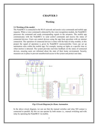 7
CHAPTER 3
Working
3.1 Working of the model:
The NodeMCU is connected to the Wi-Fi network and awaits voice commands and mobile app
requests. When a voice command is detected by the voice recognition module, the NodeMCU
processes the command and sends corresponding signals to the actuators. The mobile app
communicates with the NodeMCU to send control commands and receive the status of
connected devices. Users can control devices using the app from anywhere with an internet
connection. The operation of connected devices is done with the help of relay module, in this
project the signal of operation is given by NodeMCU microcontroller. Users can set up
automation rules within the mobile app. For example, turning on lights at a specific time or
when motion is detected. The system provides real-time feedback on the status of connected
devices, ensuring users are informed about the state of their home environment. Security
measures are in place to prevent unauthorized access to the system and protect user data.
Fig.4 Circuit Diagram for Home Automation
In the above circuit diagram, we can see that the manual switches and relay NO contact is
connected in parallel. By this we can operate by both means i.e., manual switching and with
relay by operating the NodeMCU via mobile.
 