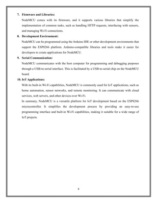 9
7. Firmware and Libraries:
NodeMCU comes with its firmware, and it supports various libraries that simplify the
implementation of common tasks, such as handling HTTP requests, interfacing with sensors,
and managing Wi-Fi connections.
8. Development Environment:
NodeMCU can be programmed using the Arduino IDE or other development environments that
support the ESP8266 platform. Arduino-compatible libraries and tools make it easier for
developers to create applications for NodeMCU.
9. Serial Communication:
NodeMCU communicates with the host computer for programming and debugging purposes
through a USB-to-serial interface. This is facilitated by a USB-to-serial chip on the NodeMCU
board.
10. IoT Applications:
With its built-in Wi-Fi capabilities, NodeMCU is commonly used for IoT applications, such as
home automation, sensor networks, and remote monitoring. It can communicate with cloud
services, web servers, and other devices over Wi-Fi.
In summary, NodeMCU is a versatile platform for IoT development based on the ESP8266
microcontroller. It simplifies the development process by providing an easy-to-use
programming interface and built-in Wi-Fi capabilities, making it suitable for a wide range of
IoT projects.
 
