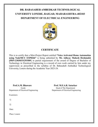 DR. BABASAHEB AMBEDKAR TECHNOLOGICAL
UNIVERSITY LONERE, RAIGAD, MAHARASHTRA-402103
DEPARTMENT OF ELECTRICAL ENGINEERING
CERTIFICATE
This is to certify that a Mini-Project Report entitled “Voice Activated Home Automation
using NodeMCU ESP8266” is being submitted by Mr. Adhyay Mahesh Deshmukh
[PRN-23030331293509] in partial requirement of the award of Degree of Bachelor of
Technology in Electrical Engineering is a record of own work carried by him under my
supervision as prescribed in the syllabus of Dr. Babasaheb Ambedkar Technological
University, Lonere during the Academic Year 2023-24.
Prof.A.M. Bhaware Prof. M.F.A.R. Satarkar
Guide Head of The Department
Department of Electrical Engineering Department of Electrical Engineering
Examiners:
1]
2]
Date:
Place: Lonere
 