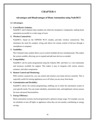 16
CHAPTER 4
Advantages and Disadvantages of Home Automation using NodeMCU
4.1 Advantages:
1. Cost-Effective Solution:
NodeMCU and 4-channel relay modules are relatively inexpensive components, making home
automation accessible to a wide range of users.
2. Wireless Connectivity:
NodeMCU, based on the ESP8266 Wi-Fi module, provides wireless connectivity. This
eliminates the need for complex wiring and allows for remote control of devices through a
smartphone or computer.
3. Scalability:
The 4-channel relay module allows you to control multiple devices simultaneously. This makes
the system scalable, allowing you to expand and add more devices as needed.
4. Compatibility:
NodeMCU can be easily programmed using the Arduino IDE, and there is a vast community
and resources available for support. This makes it easy to integrate with various sensors,
actuators, and other components.
5. Remote Control and Monitoring:
With wireless connectivity, you can control and monitor your home devices remotely. This is
especially useful for turning appliances on or off when you are away from home.
6. Customization and Flexibility:
NodeMCU allows for custom programming, enabling you to tailor the automation system to
your specific needs. You can create schedules, automation rules, and implement various sensors
for more advanced functionalities.
7. Energy Efficiency:
Home automation systems can be programmed to optimize energy usage. For example, you can
set schedules to turn off lights or appliances when they are not needed, contributing to energy
savings.
 