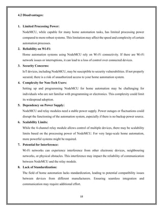 18
4.2 Disadvantages:
1. Limited Processing Power:
NodeMCU, while capable for many home automation tasks, has limited processing power
compared to more robust systems. This limitation may affect the speed and complexity of certain
automation processes.
2. Reliability on Wi-Fi:
Home automation systems using NodeMCU rely on Wi-Fi connectivity. If there are Wi-Fi
network issues or interruptions, it can lead to a loss of control over connected devices.
3. Security Concerns:
IoT devices, including NodeMCU, may be susceptible to security vulnerabilities. If not properly
secured, there is a risk of unauthorized access to your home automation system.
4. Complexity for Non-Tech Users:
Setting up and programming NodeMCU for home automation may be challenging for
individuals who are not familiar with programming or electronics. This complexity could limit
its widespread adoption.
5. Dependency on Power Supply:
NodeMCU and relay modules need a stable power supply. Power outages or fluctuations could
disrupt the functioning of the automation system, especially if there is no backup power source.
6. Scalability Limits:
While the 4-channel relay module allows control of multiple devices, there may be scalability
limits based on the processing power of NodeMCU. For very large-scale home automation,
more powerful systems might be required.
7. Potential for Interference:
Wi-Fi networks can experience interference from other electronic devices, neighbouring
networks, or physical obstacles. This interference may impact the reliability of communication
between NodeMCU and the relay module.
8. Lack of Standardization:
The field of home automation lacks standardization, leading to potential compatibility issues
between devices from different manufacturers. Ensuring seamless integration and
communication may require additional effort.
 