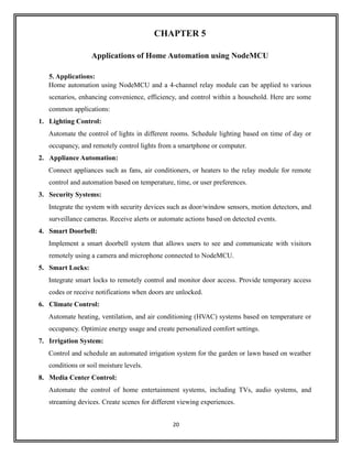 20
CHAPTER 5
Applications of Home Automation using NodeMCU
5. Applications:
Home automation using NodeMCU and a 4-channel relay module can be applied to various
scenarios, enhancing convenience, efficiency, and control within a household. Here are some
common applications:
1. Lighting Control:
Automate the control of lights in different rooms. Schedule lighting based on time of day or
occupancy, and remotely control lights from a smartphone or computer.
2. Appliance Automation:
Connect appliances such as fans, air conditioners, or heaters to the relay module for remote
control and automation based on temperature, time, or user preferences.
3. Security Systems:
Integrate the system with security devices such as door/window sensors, motion detectors, and
surveillance cameras. Receive alerts or automate actions based on detected events.
4. Smart Doorbell:
Implement a smart doorbell system that allows users to see and communicate with visitors
remotely using a camera and microphone connected to NodeMCU.
5. Smart Locks:
Integrate smart locks to remotely control and monitor door access. Provide temporary access
codes or receive notifications when doors are unlocked.
6. Climate Control:
Automate heating, ventilation, and air conditioning (HVAC) systems based on temperature or
occupancy. Optimize energy usage and create personalized comfort settings.
7. Irrigation System:
Control and schedule an automated irrigation system for the garden or lawn based on weather
conditions or soil moisture levels.
8. Media Center Control:
Automate the control of home entertainment systems, including TVs, audio systems, and
streaming devices. Create scenes for different viewing experiences.
 