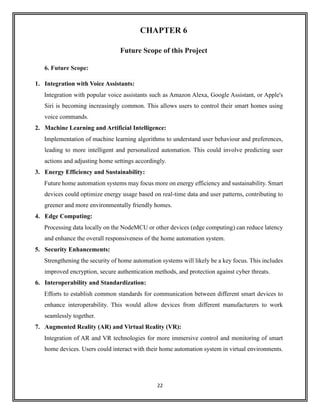 22
CHAPTER 6
Future Scope of this Project
6. Future Scope:
1. Integration with Voice Assistants:
Integration with popular voice assistants such as Amazon Alexa, Google Assistant, or Apple's
Siri is becoming increasingly common. This allows users to control their smart homes using
voice commands.
2. Machine Learning and Artificial Intelligence:
Implementation of machine learning algorithms to understand user behaviour and preferences,
leading to more intelligent and personalized automation. This could involve predicting user
actions and adjusting home settings accordingly.
3. Energy Efficiency and Sustainability:
Future home automation systems may focus more on energy efficiency and sustainability. Smart
devices could optimize energy usage based on real-time data and user patterns, contributing to
greener and more environmentally friendly homes.
4. Edge Computing:
Processing data locally on the NodeMCU or other devices (edge computing) can reduce latency
and enhance the overall responsiveness of the home automation system.
5. Security Enhancements:
Strengthening the security of home automation systems will likely be a key focus. This includes
improved encryption, secure authentication methods, and protection against cyber threats.
6. Interoperability and Standardization:
Efforts to establish common standards for communication between different smart devices to
enhance interoperability. This would allow devices from different manufacturers to work
seamlessly together.
7. Augmented Reality (AR) and Virtual Reality (VR):
Integration of AR and VR technologies for more immersive control and monitoring of smart
home devices. Users could interact with their home automation system in virtual environments.
 