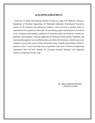 ACKNOWLEDGEMENT
I would like to thanks and profound gratitude towards my guide A.M. Bhaware, Professor,
Department of Electrical Engineering, Dr. Babasaheb Ambedkar Technological University,
Lonere, for his proficient and enthusiastic guidance, which served as a constant source of
inspiration for the completion of this work. His painstaking support and exhaustive involvement
in the conceptual understanding, conduction of simulation studies and hardware structure are
gratefully acknowledged. I sincerely appreciate his pronounced individuality, humanistic and
warm personal approach and excellent facilities provided in the laboratory, which has given me
strength to carry out this work on steady and smooth course. I humbly acknowledge a lifetime’s
gratitude to him. I express my deep sense of gratitude to the Head of Electrical Engineering
Department, Prof. M.F.A.R. Satarkar, for providing excellent laboratory and computing
facilities of department for this work.
Mr. Adhyay Mahesh Deshmukh
(23030331293509)
 