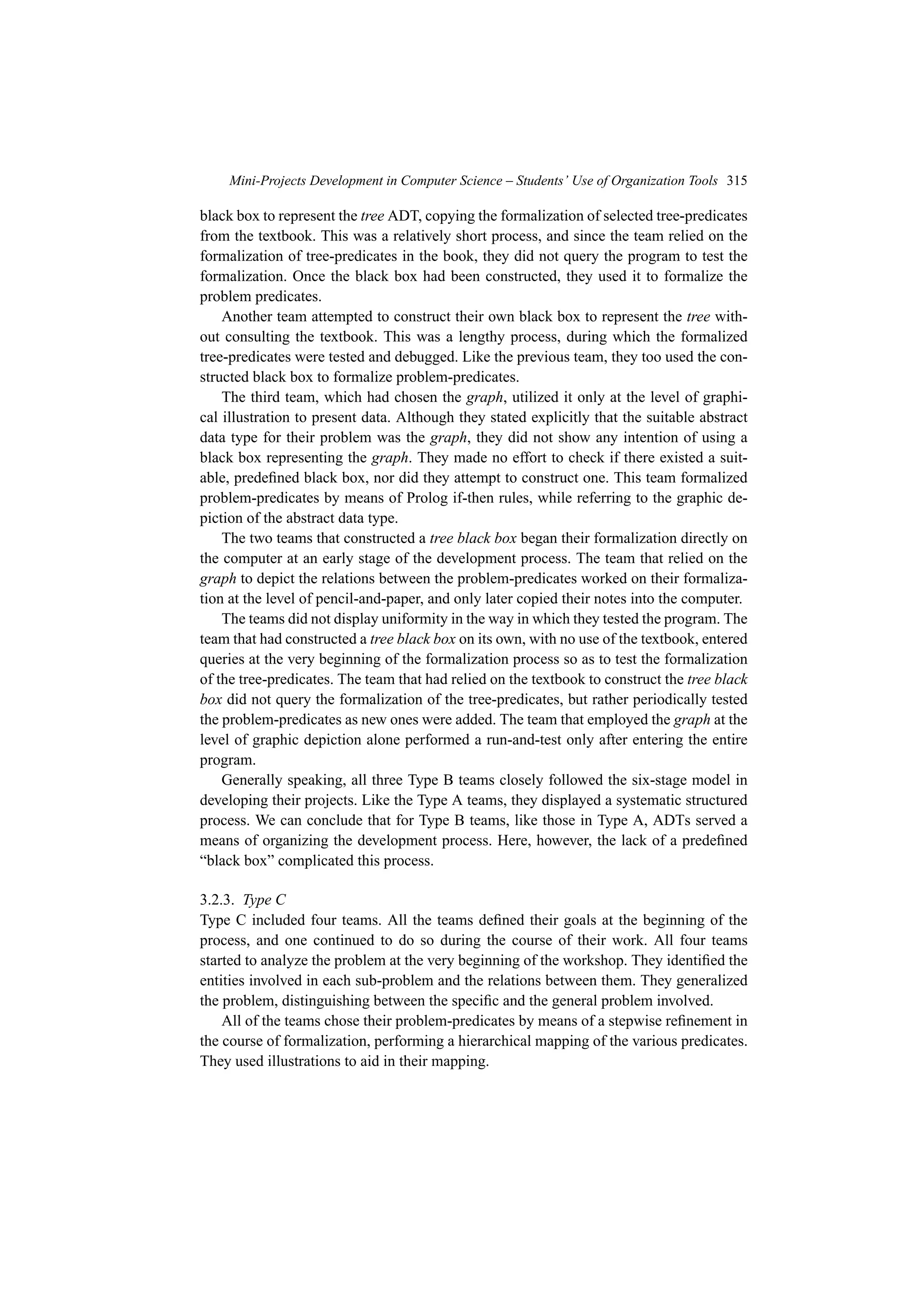 Mini-Projects Development in Computer Science – Students’ Use of Organization Tools 315
black box to represent the tree ADT, copying the formalization of selected tree-predicates
from the textbook. This was a relatively short process, and since the team relied on the
formalization of tree-predicates in the book, they did not query the program to test the
formalization. Once the black box had been constructed, they used it to formalize the
problem predicates.
Another team attempted to construct their own black box to represent the tree with-
out consulting the textbook. This was a lengthy process, during which the formalized
tree-predicates were tested and debugged. Like the previous team, they too used the con-
structed black box to formalize problem-predicates.
The third team, which had chosen the graph, utilized it only at the level of graphi-
cal illustration to present data. Although they stated explicitly that the suitable abstract
data type for their problem was the graph, they did not show any intention of using a
black box representing the graph. They made no effort to check if there existed a suit-
able, predefined black box, nor did they attempt to construct one. This team formalized
problem-predicates by means of Prolog if-then rules, while referring to the graphic de-
piction of the abstract data type.
The two teams that constructed a tree black box began their formalization directly on
the computer at an early stage of the development process. The team that relied on the
graph to depict the relations between the problem-predicates worked on their formaliza-
tion at the level of pencil-and-paper, and only later copied their notes into the computer.
The teams did not display uniformity in the way in which they tested the program. The
team that had constructed a tree black box on its own, with no use of the textbook, entered
queries at the very beginning of the formalization process so as to test the formalization
of the tree-predicates. The team that had relied on the textbook to construct the tree black
box did not query the formalization of the tree-predicates, but rather periodically tested
the problem-predicates as new ones were added. The team that employed the graph at the
level of graphic depiction alone performed a run-and-test only after entering the entire
program.
Generally speaking, all three Type B teams closely followed the six-stage model in
developing their projects. Like the Type A teams, they displayed a systematic structured
process. We can conclude that for Type B teams, like those in Type A, ADTs served a
means of organizing the development process. Here, however, the lack of a predefined
“black box” complicated this process.
3.2.3. Type C
Type C included four teams. All the teams defined their goals at the beginning of the
process, and one continued to do so during the course of their work. All four teams
started to analyze the problem at the very beginning of the workshop. They identified the
entities involved in each sub-problem and the relations between them. They generalized
the problem, distinguishing between the specific and the general problem involved.
All of the teams chose their problem-predicates by means of a stepwise refinement in
the course of formalization, performing a hierarchical mapping of the various predicates.
They used illustrations to aid in their mapping.
 