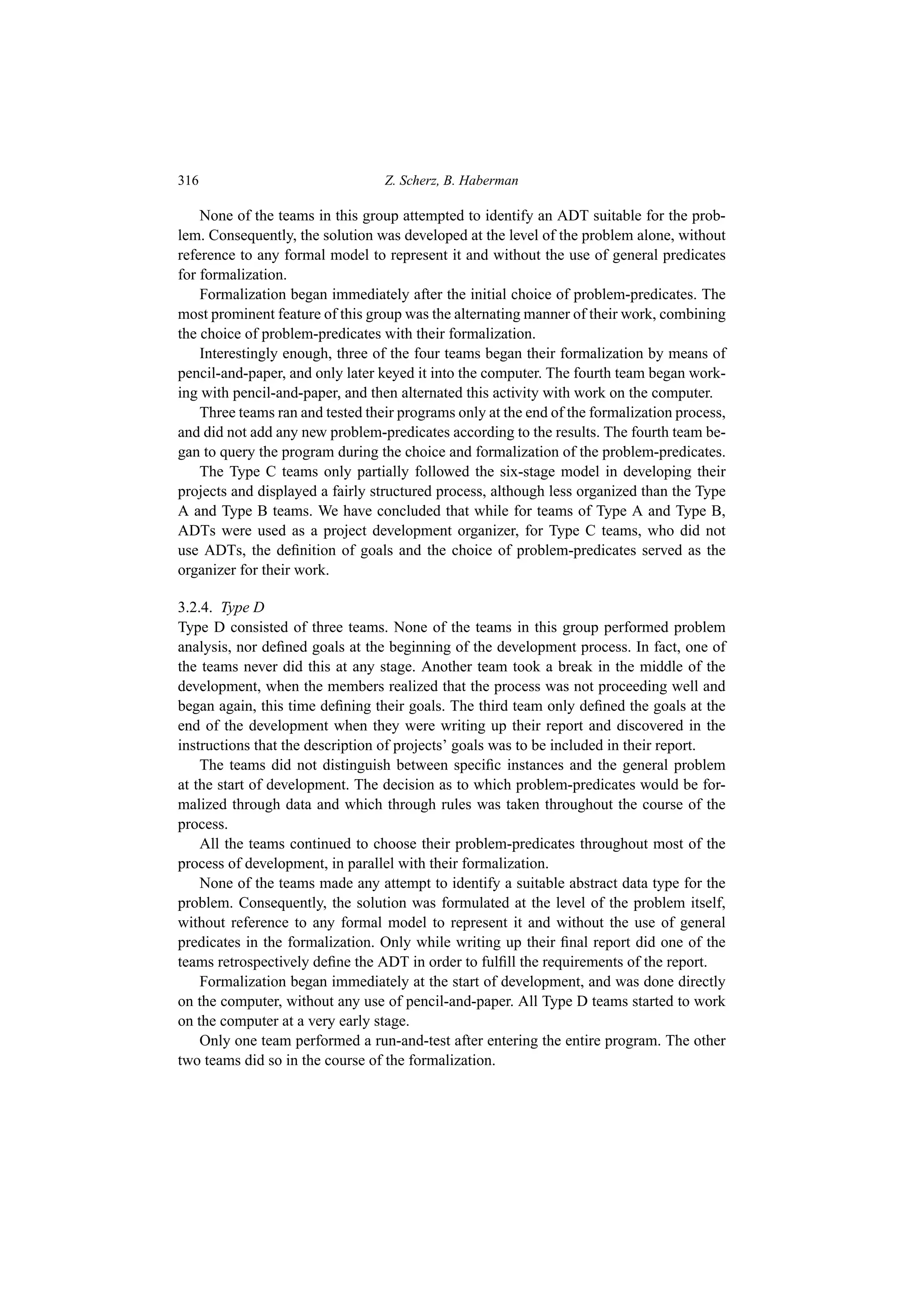 316 Z. Scherz, B. Haberman
None of the teams in this group attempted to identify an ADT suitable for the prob-
lem. Consequently, the solution was developed at the level of the problem alone, without
reference to any formal model to represent it and without the use of general predicates
for formalization.
Formalization began immediately after the initial choice of problem-predicates. The
most prominent feature of this group was the alternating manner of their work, combining
the choice of problem-predicates with their formalization.
Interestingly enough, three of the four teams began their formalization by means of
pencil-and-paper, and only later keyed it into the computer. The fourth team began work-
ing with pencil-and-paper, and then alternated this activity with work on the computer.
Three teams ran and tested their programs only at the end of the formalization process,
and did not add any new problem-predicates according to the results. The fourth team be-
gan to query the program during the choice and formalization of the problem-predicates.
The Type C teams only partially followed the six-stage model in developing their
projects and displayed a fairly structured process, although less organized than the Type
A and Type B teams. We have concluded that while for teams of Type A and Type B,
ADTs were used as a project development organizer, for Type C teams, who did not
use ADTs, the definition of goals and the choice of problem-predicates served as the
organizer for their work.
3.2.4. Type D
Type D consisted of three teams. None of the teams in this group performed problem
analysis, nor defined goals at the beginning of the development process. In fact, one of
the teams never did this at any stage. Another team took a break in the middle of the
development, when the members realized that the process was not proceeding well and
began again, this time defining their goals. The third team only defined the goals at the
end of the development when they were writing up their report and discovered in the
instructions that the description of projects’ goals was to be included in their report.
The teams did not distinguish between specific instances and the general problem
at the start of development. The decision as to which problem-predicates would be for-
malized through data and which through rules was taken throughout the course of the
process.
All the teams continued to choose their problem-predicates throughout most of the
process of development, in parallel with their formalization.
None of the teams made any attempt to identify a suitable abstract data type for the
problem. Consequently, the solution was formulated at the level of the problem itself,
without reference to any formal model to represent it and without the use of general
predicates in the formalization. Only while writing up their final report did one of the
teams retrospectively define the ADT in order to fulfill the requirements of the report.
Formalization began immediately at the start of development, and was done directly
on the computer, without any use of pencil-and-paper. All Type D teams started to work
on the computer at a very early stage.
Only one team performed a run-and-test after entering the entire program. The other
two teams did so in the course of the formalization.
 