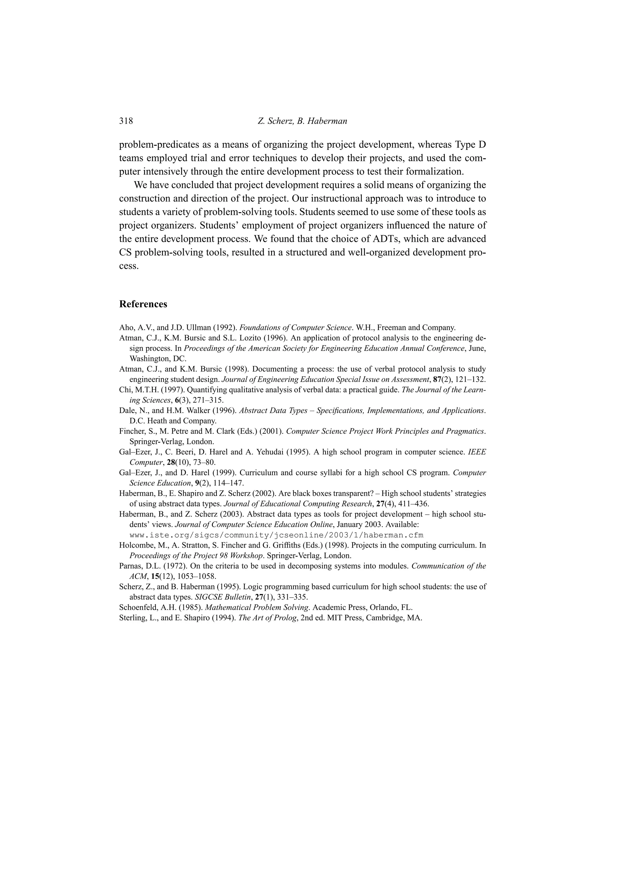 318 Z. Scherz, B. Haberman
problem-predicates as a means of organizing the project development, whereas Type D
teams employed trial and error techniques to develop their projects, and used the com-
puter intensively through the entire development process to test their formalization.
We have concluded that project development requires a solid means of organizing the
construction and direction of the project. Our instructional approach was to introduce to
students a variety of problem-solving tools. Students seemed to use some of these tools as
project organizers. Students’ employment of project organizers influenced the nature of
the entire development process. We found that the choice of ADTs, which are advanced
CS problem-solving tools, resulted in a structured and well-organized development pro-
cess.
References
Aho, A.V., and J.D. Ullman (1992). Foundations of Computer Science. W.H., Freeman and Company.
Atman, C.J., K.M. Bursic and S.L. Lozito (1996). An application of protocol analysis to the engineering de-
sign process. In Proceedings of the American Society for Engineering Education Annual Conference, June,
Washington, DC.
Atman, C.J., and K.M. Bursic (1998). Documenting a process: the use of verbal protocol analysis to study
engineering student design. Journal of Engineering Education Special Issue on Assessment, 87(2), 121–132.
Chi, M.T.H. (1997). Quantifying qualitative analysis of verbal data: a practical guide. The Journal of the Learn-
ing Sciences, 6(3), 271–315.
Dale, N., and H.M. Walker (1996). Abstract Data Types – Specifications, Implementations, and Applications.
D.C. Heath and Company.
Fincher, S., M. Petre and M. Clark (Eds.) (2001). Computer Science Project Work Principles and Pragmatics.
Springer-Verlag, London.
Gal–Ezer, J., C. Beeri, D. Harel and A. Yehudai (1995). A high school program in computer science. IEEE
Computer, 28(10), 73–80.
Gal–Ezer, J., and D. Harel (1999). Curriculum and course syllabi for a high school CS program. Computer
Science Education, 9(2), 114–147.
Haberman, B., E. Shapiro and Z. Scherz (2002). Are black boxes transparent? – High school students’ strategies
of using abstract data types. Journal of Educational Computing Research, 27(4), 411–436.
Haberman, B., and Z. Scherz (2003). Abstract data types as tools for project development – high school stu-
dents’ views. Journal of Computer Science Education Online, January 2003. Available:
www.iste.org/sigcs/community/jcseonline/2003/1/haberman.cfm
Holcombe, M., A. Stratton, S. Fincher and G. Griffiths (Eds.) (1998). Projects in the computing curriculum. In
Proceedings of the Project 98 Workshop. Springer-Verlag, London.
Parnas, D.L. (1972). On the criteria to be used in decomposing systems into modules. Communication of the
ACM, 15(12), 1053–1058.
Scherz, Z., and B. Haberman (1995). Logic programming based curriculum for high school students: the use of
abstract data types. SIGCSE Bulletin, 27(1), 331–335.
Schoenfeld, A.H. (1985). Mathematical Problem Solving. Academic Press, Orlando, FL.
Sterling, L., and E. Shapiro (1994). The Art of Prolog, 2nd ed. MIT Press, Cambridge, MA.
 
