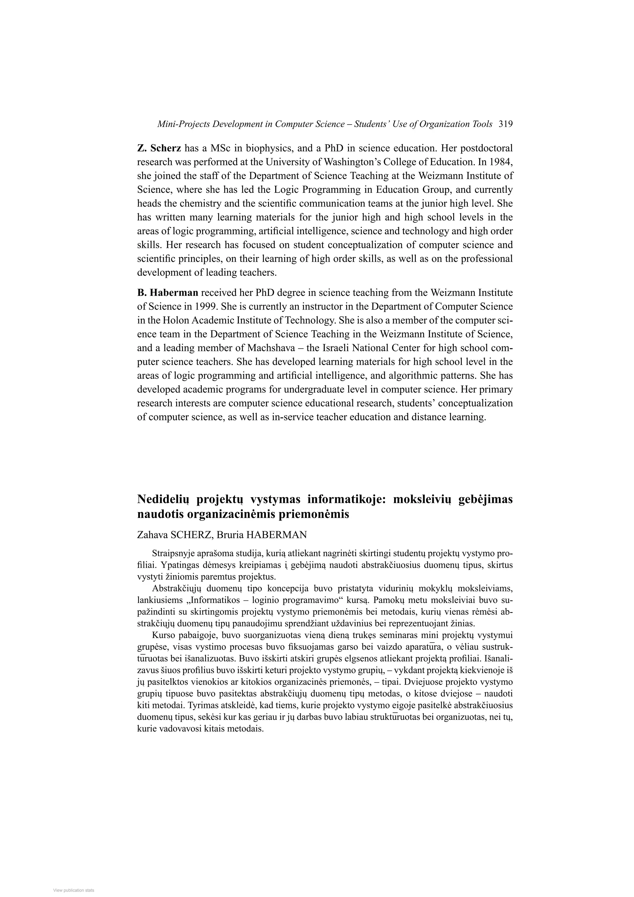 Mini-Projects Development in Computer Science – Students’ Use of Organization Tools 319
Z. Scherz has a MSc in biophysics, and a PhD in science education. Her postdoctoral
research was performed at the University of Washington’s College of Education. In 1984,
she joined the staff of the Department of Science Teaching at the Weizmann Institute of
Science, where she has led the Logic Programming in Education Group, and currently
heads the chemistry and the scientific communication teams at the junior high level. She
has written many learning materials for the junior high and high school levels in the
areas of logic programming, artificial intelligence, science and technology and high order
skills. Her research has focused on student conceptualization of computer science and
scientific principles, on their learning of high order skills, as well as on the professional
development of leading teachers.
B. Haberman received her PhD degree in science teaching from the Weizmann Institute
of Science in 1999. She is currently an instructor in the Department of Computer Science
in the Holon Academic Institute of Technology. She is also a member of the computer sci-
ence team in the Department of Science Teaching in the Weizmann Institute of Science,
and a leading member of Machshava – the Israeli National Center for high school com-
puter science teachers. She has developed learning materials for high school level in the
areas of logic programming and artificial intelligence, and algorithmic patterns. She has
developed academic programs for undergraduate level in computer science. Her primary
research interests are computer science educational research, students’ conceptualization
of computer science, as well as in-service teacher education and distance learning.
Nedideli 
u projekt 
u vystymas informatikoje: moksleivi 
u gebėjimas
naudotis organizacinėmis priemonėmis
Zahava SCHERZ, Bruria HABERMAN
Straipsnyje aprašoma studija, kuri 
a atliekant nagrinėti skirtingi student 
u projekt 
u vystymo pro-
filiai. Ypatingas dėmesys kreipiamas 
i gebėjim 
a naudoti abstrakčiuosius duomen 
u tipus, skirtus
vystyti žiniomis paremtus projektus.
Abstrakči 
uj 
u duomen 
u tipo koncepcija buvo pristatyta vidurini 
u mokykl 
u moksleiviams,
lankiusiems „Informatikos – loginio programavimo“ kurs 
a. Pamok 
u metu moksleiviai buvo su-
pažindinti su skirtingomis projekt 
u vystymo priemonėmis bei metodais, kuri 
u vienas rėmėsi ab-
strakči 
uj 
u duomen 
u tip 
u panaudojimu sprendžiant uždavinius bei reprezentuojant žinias.
Kurso pabaigoje, buvo suorganizuotas vien 
a dien 
a truk
es seminaras mini projekt 
u vystymui
grupėse, visas vystimo procesas buvo fiksuojamas garso bei vaizdo aparatūra, o vėliau sustruk-
tūruotas bei išanalizuotas. Buvo išskirti atskiri grupės elgsenos atliekant projekt 
a profiliai. Išanali-
zavus šiuos profilius buvo išskirti keturi projekto vystymo grupi 
u, – vykdant projekt 
a kiekvienoje iš
j 
u pasitelktos vienokios ar kitokios organizacinės priemonės, – tipai. Dviejuose projekto vystymo
grupi 
u tipuose buvo pasitektas abstrakči 
uj 
u duomen 
u tip 
u metodas, o kitose dviejose – naudoti
kiti metodai. Tyrimas atskleidė, kad tiems, kurie projekto vystymo eigoje pasitelkė abstrakčiuosius
duomen 
u tipus, sekėsi kur kas geriau ir j 
u darbas buvo labiau struktūruotas bei organizuotas, nei t 
u,
kurie vadovavosi kitais metodais.
View publication stats
View publication stats
 