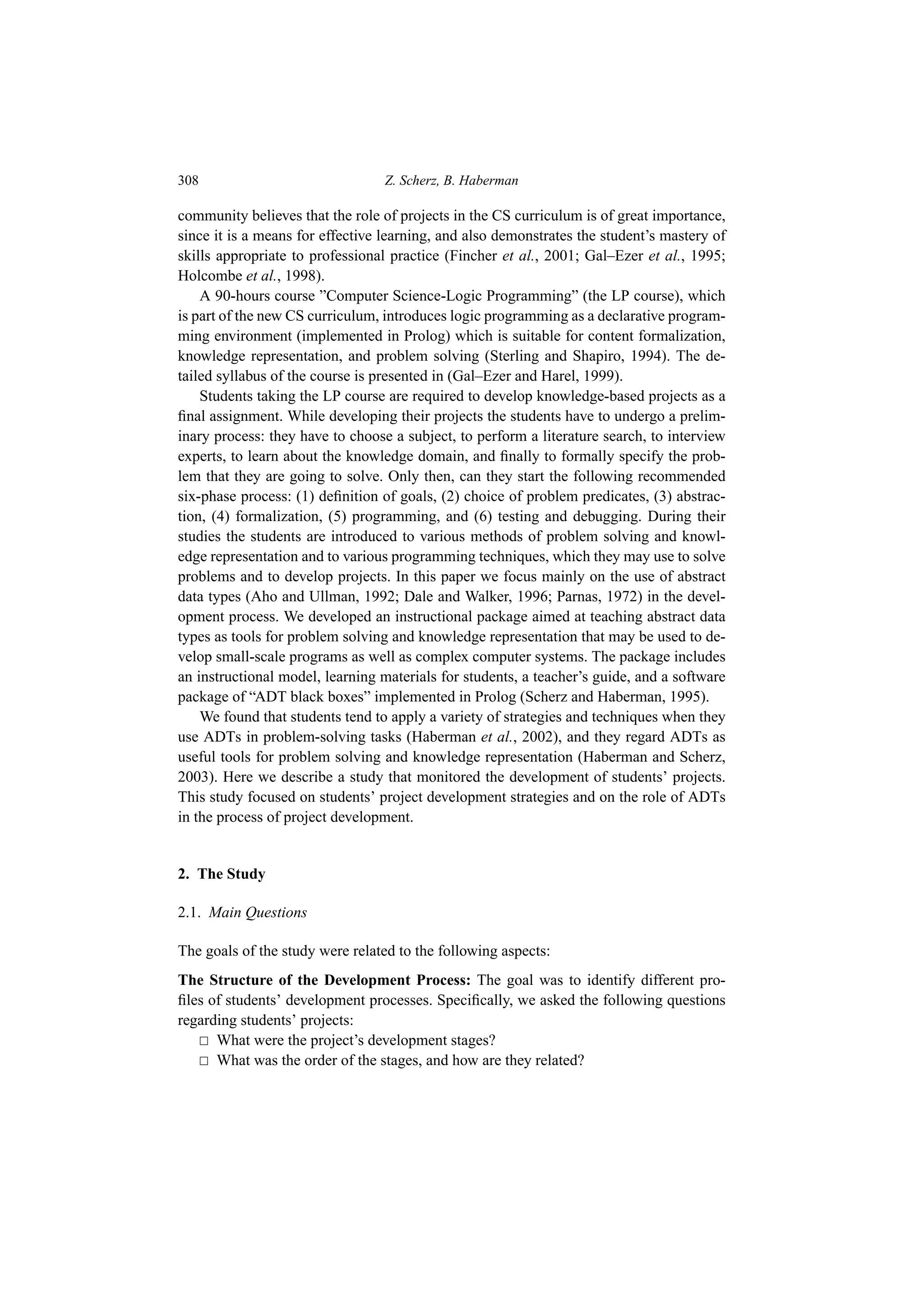 308 Z. Scherz, B. Haberman
community believes that the role of projects in the CS curriculum is of great importance,
since it is a means for effective learning, and also demonstrates the student’s mastery of
skills appropriate to professional practice (Fincher et al., 2001; Gal–Ezer et al., 1995;
Holcombe et al., 1998).
A 90-hours course ”Computer Science-Logic Programming” (the LP course), which
is part of the new CS curriculum, introduces logic programming as a declarative program-
ming environment (implemented in Prolog) which is suitable for content formalization,
knowledge representation, and problem solving (Sterling and Shapiro, 1994). The de-
tailed syllabus of the course is presented in (Gal–Ezer and Harel, 1999).
Students taking the LP course are required to develop knowledge-based projects as a
final assignment. While developing their projects the students have to undergo a prelim-
inary process: they have to choose a subject, to perform a literature search, to interview
experts, to learn about the knowledge domain, and finally to formally specify the prob-
lem that they are going to solve. Only then, can they start the following recommended
six-phase process: (1) definition of goals, (2) choice of problem predicates, (3) abstrac-
tion, (4) formalization, (5) programming, and (6) testing and debugging. During their
studies the students are introduced to various methods of problem solving and knowl-
edge representation and to various programming techniques, which they may use to solve
problems and to develop projects. In this paper we focus mainly on the use of abstract
data types (Aho and Ullman, 1992; Dale and Walker, 1996; Parnas, 1972) in the devel-
opment process. We developed an instructional package aimed at teaching abstract data
types as tools for problem solving and knowledge representation that may be used to de-
velop small-scale programs as well as complex computer systems. The package includes
an instructional model, learning materials for students, a teacher’s guide, and a software
package of “ADT black boxes” implemented in Prolog (Scherz and Haberman, 1995).
We found that students tend to apply a variety of strategies and techniques when they
use ADTs in problem-solving tasks (Haberman et al., 2002), and they regard ADTs as
useful tools for problem solving and knowledge representation (Haberman and Scherz,
2003). Here we describe a study that monitored the development of students’ projects.
This study focused on students’ project development strategies and on the role of ADTs
in the process of project development.
2. The Study
2.1. Main Questions
The goals of the study were related to the following aspects:
The Structure of the Development Process: The goal was to identify different pro-
files of students’ development processes. Specifically, we asked the following questions
regarding students’ projects:
 What were the project’s development stages?
 What was the order of the stages, and how are they related?
 