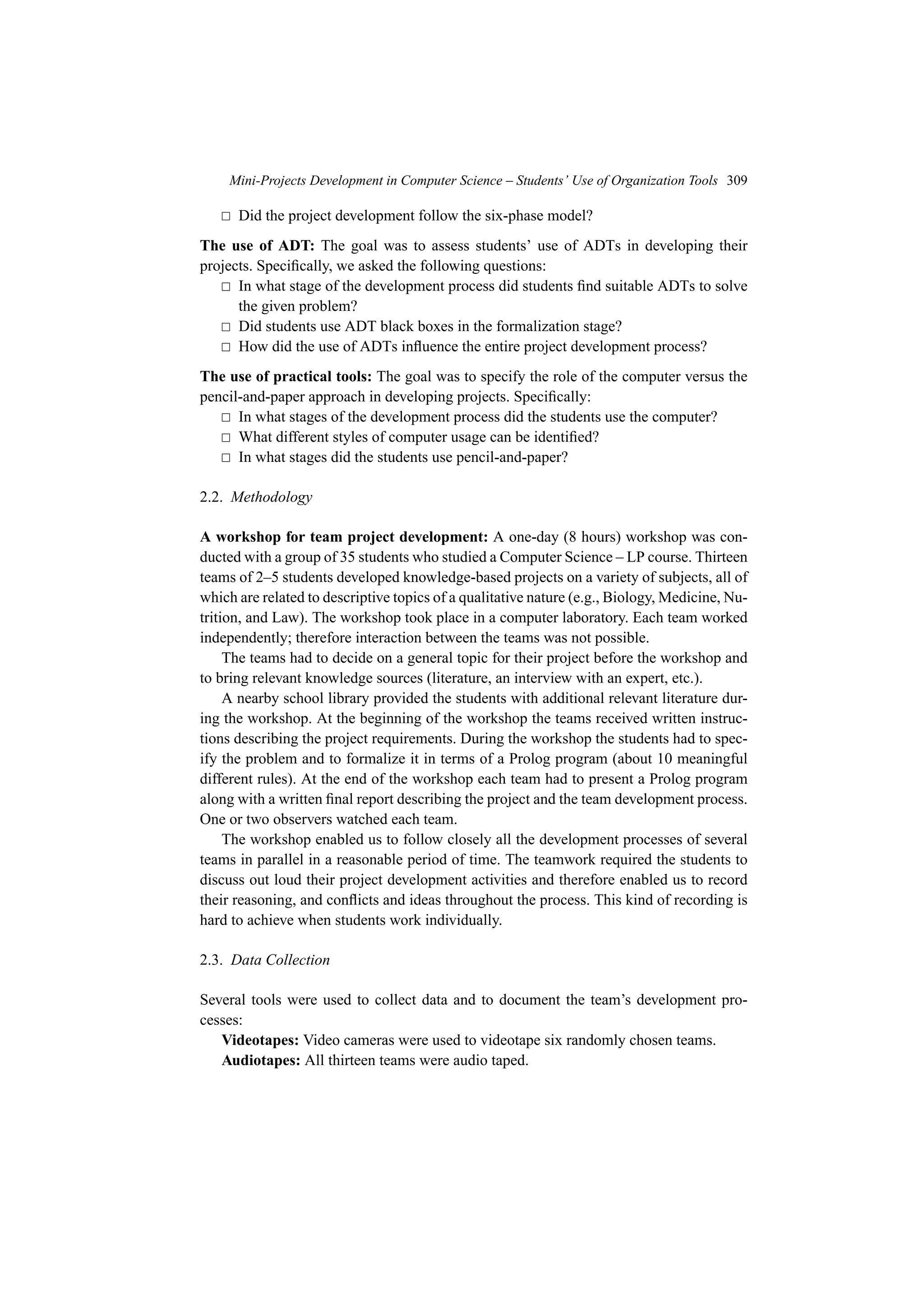 Mini-Projects Development in Computer Science – Students’ Use of Organization Tools 309
 Did the project development follow the six-phase model?
The use of ADT: The goal was to assess students’ use of ADTs in developing their
projects. Specifically, we asked the following questions:
 In what stage of the development process did students find suitable ADTs to solve
the given problem?
 Did students use ADT black boxes in the formalization stage?
 How did the use of ADTs influence the entire project development process?
The use of practical tools: The goal was to specify the role of the computer versus the
pencil-and-paper approach in developing projects. Specifically:
 In what stages of the development process did the students use the computer?
 What different styles of computer usage can be identified?
 In what stages did the students use pencil-and-paper?
2.2. Methodology
A workshop for team project development: A one-day (8 hours) workshop was con-
ducted with a group of 35 students who studied a Computer Science – LP course. Thirteen
teams of 2–5 students developed knowledge-based projects on a variety of subjects, all of
which are related to descriptive topics of a qualitative nature (e.g., Biology, Medicine, Nu-
trition, and Law). The workshop took place in a computer laboratory. Each team worked
independently; therefore interaction between the teams was not possible.
The teams had to decide on a general topic for their project before the workshop and
to bring relevant knowledge sources (literature, an interview with an expert, etc.).
A nearby school library provided the students with additional relevant literature dur-
ing the workshop. At the beginning of the workshop the teams received written instruc-
tions describing the project requirements. During the workshop the students had to spec-
ify the problem and to formalize it in terms of a Prolog program (about 10 meaningful
different rules). At the end of the workshop each team had to present a Prolog program
along with a written final report describing the project and the team development process.
One or two observers watched each team.
The workshop enabled us to follow closely all the development processes of several
teams in parallel in a reasonable period of time. The teamwork required the students to
discuss out loud their project development activities and therefore enabled us to record
their reasoning, and conflicts and ideas throughout the process. This kind of recording is
hard to achieve when students work individually.
2.3. Data Collection
Several tools were used to collect data and to document the team’s development pro-
cesses:
Videotapes: Video cameras were used to videotape six randomly chosen teams.
Audiotapes: All thirteen teams were audio taped.
 