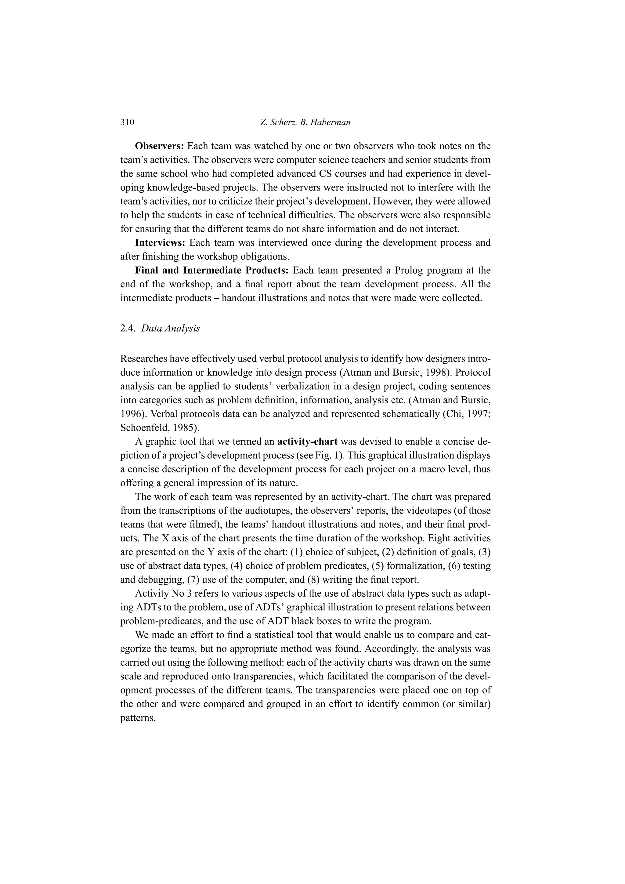 310 Z. Scherz, B. Haberman
Observers: Each team was watched by one or two observers who took notes on the
team’s activities. The observers were computer science teachers and senior students from
the same school who had completed advanced CS courses and had experience in devel-
oping knowledge-based projects. The observers were instructed not to interfere with the
team’s activities, nor to criticize their project’s development. However, they were allowed
to help the students in case of technical difficulties. The observers were also responsible
for ensuring that the different teams do not share information and do not interact.
Interviews: Each team was interviewed once during the development process and
after finishing the workshop obligations.
Final and Intermediate Products: Each team presented a Prolog program at the
end of the workshop, and a final report about the team development process. All the
intermediate products – handout illustrations and notes that were made were collected.
2.4. Data Analysis
Researches have effectively used verbal protocol analysis to identify how designers intro-
duce information or knowledge into design process (Atman and Bursic, 1998). Protocol
analysis can be applied to students’ verbalization in a design project, coding sentences
into categories such as problem definition, information, analysis etc. (Atman and Bursic,
1996). Verbal protocols data can be analyzed and represented schematically (Chi, 1997;
Schoenfeld, 1985).
A graphic tool that we termed an activity-chart was devised to enable a concise de-
piction of a project’s development process (see Fig. 1). This graphical illustration displays
a concise description of the development process for each project on a macro level, thus
offering a general impression of its nature.
The work of each team was represented by an activity-chart. The chart was prepared
from the transcriptions of the audiotapes, the observers’ reports, the videotapes (of those
teams that were filmed), the teams’ handout illustrations and notes, and their final prod-
ucts. The X axis of the chart presents the time duration of the workshop. Eight activities
are presented on the Y axis of the chart: (1) choice of subject, (2) definition of goals, (3)
use of abstract data types, (4) choice of problem predicates, (5) formalization, (6) testing
and debugging, (7) use of the computer, and (8) writing the final report.
Activity No 3 refers to various aspects of the use of abstract data types such as adapt-
ing ADTs to the problem, use of ADTs’ graphical illustration to present relations between
problem-predicates, and the use of ADT black boxes to write the program.
We made an effort to find a statistical tool that would enable us to compare and cat-
egorize the teams, but no appropriate method was found. Accordingly, the analysis was
carried out using the following method: each of the activity charts was drawn on the same
scale and reproduced onto transparencies, which facilitated the comparison of the devel-
opment processes of the different teams. The transparencies were placed one on top of
the other and were compared and grouped in an effort to identify common (or similar)
patterns.
 