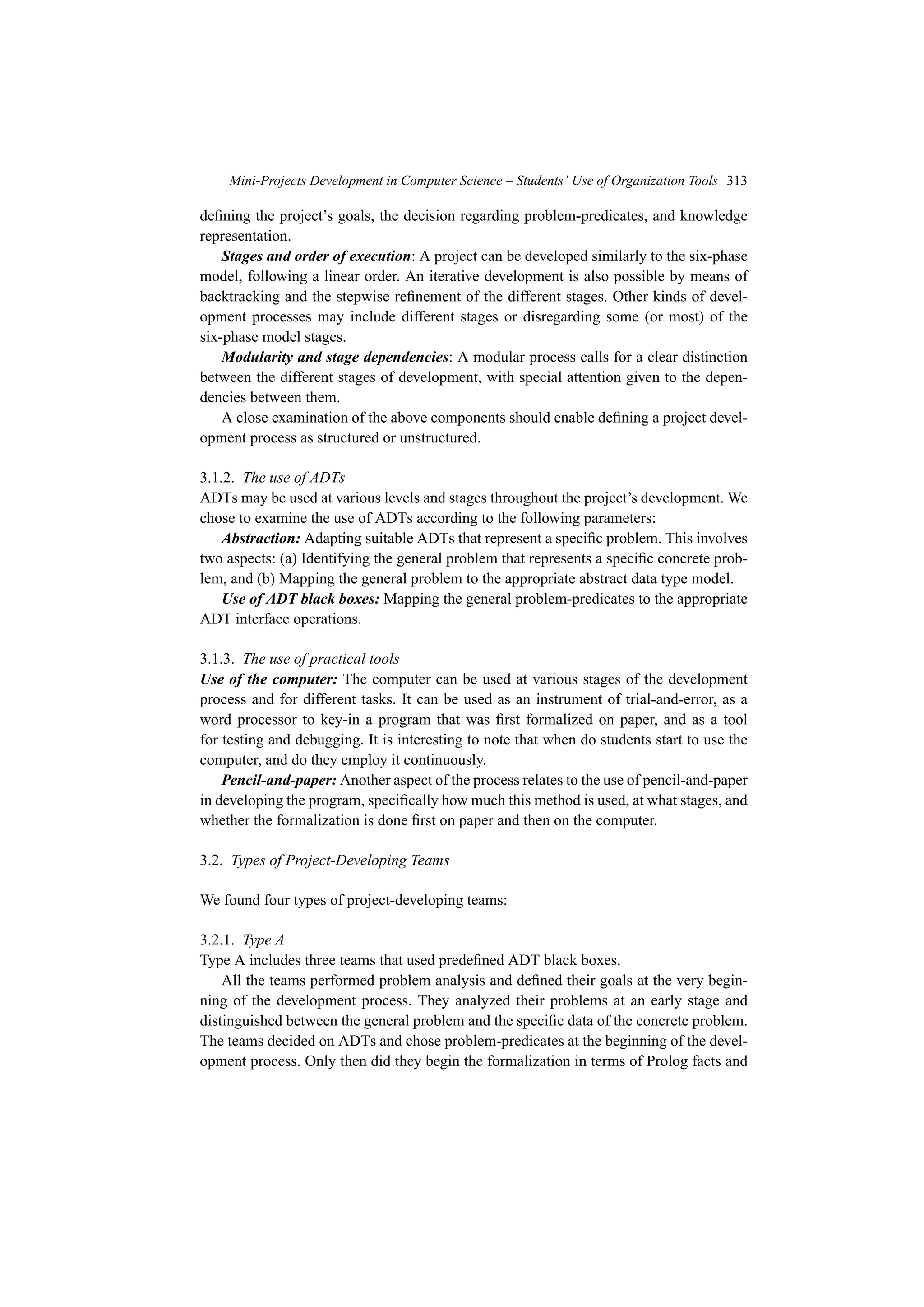 Mini-Projects Development in Computer Science – Students’ Use of Organization Tools 313
defining the project’s goals, the decision regarding problem-predicates, and knowledge
representation.
Stages and order of execution: A project can be developed similarly to the six-phase
model, following a linear order. An iterative development is also possible by means of
backtracking and the stepwise refinement of the different stages. Other kinds of devel-
opment processes may include different stages or disregarding some (or most) of the
six-phase model stages.
Modularity and stage dependencies: A modular process calls for a clear distinction
between the different stages of development, with special attention given to the depen-
dencies between them.
A close examination of the above components should enable defining a project devel-
opment process as structured or unstructured.
3.1.2. The use of ADTs
ADTs may be used at various levels and stages throughout the project’s development. We
chose to examine the use of ADTs according to the following parameters:
Abstraction: Adapting suitable ADTs that represent a specific problem. This involves
two aspects: (a) Identifying the general problem that represents a specific concrete prob-
lem, and (b) Mapping the general problem to the appropriate abstract data type model.
Use of ADT black boxes: Mapping the general problem-predicates to the appropriate
ADT interface operations.
3.1.3. The use of practical tools
Use of the computer: The computer can be used at various stages of the development
process and for different tasks. It can be used as an instrument of trial-and-error, as a
word processor to key-in a program that was first formalized on paper, and as a tool
for testing and debugging. It is interesting to note that when do students start to use the
computer, and do they employ it continuously.
Pencil-and-paper: Another aspect of the process relates to the use of pencil-and-paper
in developing the program, specifically how much this method is used, at what stages, and
whether the formalization is done first on paper and then on the computer.
3.2. Types of Project-Developing Teams
We found four types of project-developing teams:
3.2.1. Type A
Type A includes three teams that used predefined ADT black boxes.
All the teams performed problem analysis and defined their goals at the very begin-
ning of the development process. They analyzed their problems at an early stage and
distinguished between the general problem and the specific data of the concrete problem.
The teams decided on ADTs and chose problem-predicates at the beginning of the devel-
opment process. Only then did they begin the formalization in terms of Prolog facts and
 