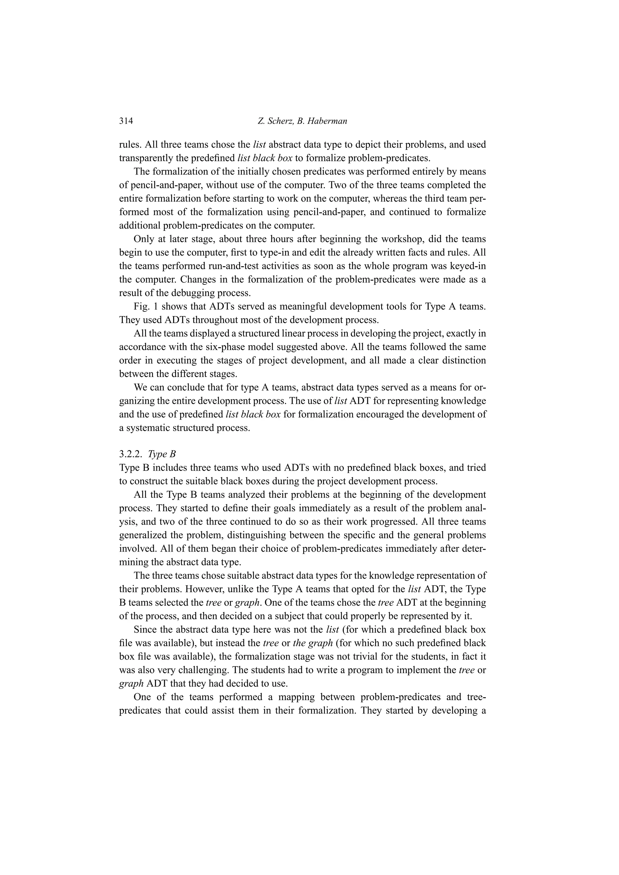 314 Z. Scherz, B. Haberman
rules. All three teams chose the list abstract data type to depict their problems, and used
transparently the predefined list black box to formalize problem-predicates.
The formalization of the initially chosen predicates was performed entirely by means
of pencil-and-paper, without use of the computer. Two of the three teams completed the
entire formalization before starting to work on the computer, whereas the third team per-
formed most of the formalization using pencil-and-paper, and continued to formalize
additional problem-predicates on the computer.
Only at later stage, about three hours after beginning the workshop, did the teams
begin to use the computer, first to type-in and edit the already written facts and rules. All
the teams performed run-and-test activities as soon as the whole program was keyed-in
the computer. Changes in the formalization of the problem-predicates were made as a
result of the debugging process.
Fig. 1 shows that ADTs served as meaningful development tools for Type A teams.
They used ADTs throughout most of the development process.
All the teams displayed a structured linear process in developing the project, exactly in
accordance with the six-phase model suggested above. All the teams followed the same
order in executing the stages of project development, and all made a clear distinction
between the different stages.
We can conclude that for type A teams, abstract data types served as a means for or-
ganizing the entire development process. The use of list ADT for representing knowledge
and the use of predefined list black box for formalization encouraged the development of
a systematic structured process.
3.2.2. Type B
Type B includes three teams who used ADTs with no predefined black boxes, and tried
to construct the suitable black boxes during the project development process.
All the Type B teams analyzed their problems at the beginning of the development
process. They started to define their goals immediately as a result of the problem anal-
ysis, and two of the three continued to do so as their work progressed. All three teams
generalized the problem, distinguishing between the specific and the general problems
involved. All of them began their choice of problem-predicates immediately after deter-
mining the abstract data type.
The three teams chose suitable abstract data types for the knowledge representation of
their problems. However, unlike the Type A teams that opted for the list ADT, the Type
B teams selected the tree or graph. One of the teams chose the tree ADT at the beginning
of the process, and then decided on a subject that could properly be represented by it.
Since the abstract data type here was not the list (for which a predefined black box
file was available), but instead the tree or the graph (for which no such predefined black
box file was available), the formalization stage was not trivial for the students, in fact it
was also very challenging. The students had to write a program to implement the tree or
graph ADT that they had decided to use.
One of the teams performed a mapping between problem-predicates and tree-
predicates that could assist them in their formalization. They started by developing a
 