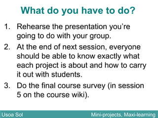 What do you have to do?
1. Rehearse the presentation you’re
going to do with your group.
2. At the end of next session, everyone
should be able to know exactly what
each project is about and how to carry
it out with students.
3. Do the final course survey (in session
5 on the course wiki).
Usoa Sol Mini-projects, Maxi-learningUsoa Sol Mini-projects, Maxi-learning
 