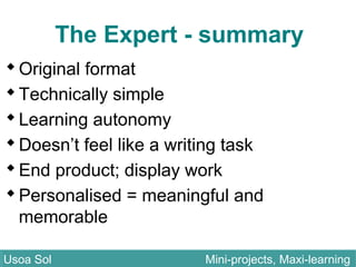 The Expert - summary
Original format
Technically simple
Learning autonomy
Doesn’t feel like a writing task
End product; display work
Personalised = meaningful and
memorable
Usoa Sol Mini-projects, Maxi-learningUsoa Sol Mini-projects, Maxi-learning
 