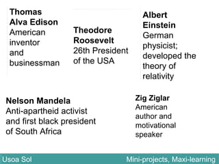 Thomas
Alva Edison
American
inventor
and
businessman
Zig Ziglar
American
author and
motivational
speaker
Theodore
Roosevelt
26th President
of the USA
Nelson Mandela
Anti-apartheid activist
and first black president
of South Africa
Albert
Einstein
German
physicist;
developed the
theory of
relativity
Usoa Sol Mini-projects, Maxi-learningUsoa Sol Mini-projects, Maxi-learning
 
